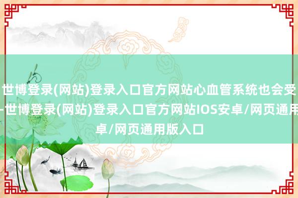 世博登录(网站)登录入口官方网站心血管系统也会受到影响-世博登录(网站)登录入口官方网站IOS安卓/网页通用版入口