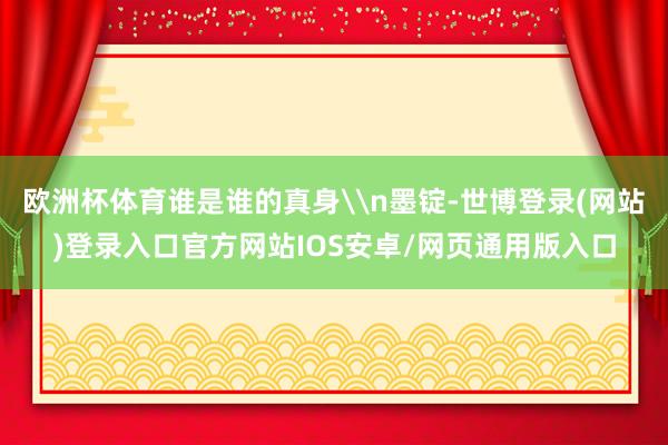 欧洲杯体育谁是谁的真身\n墨锭-世博登录(网站)登录入口官方网站IOS安卓/网页通用版入口