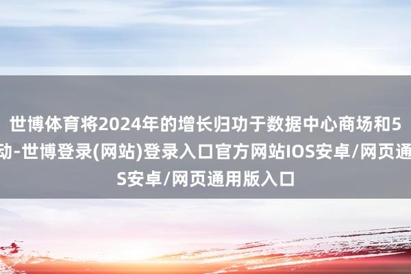 世博体育将2024年的增长归功于数据中心商场和5G缔造带动-世博登录(网站)登录入口官方网站IOS安卓/网页通用版入口