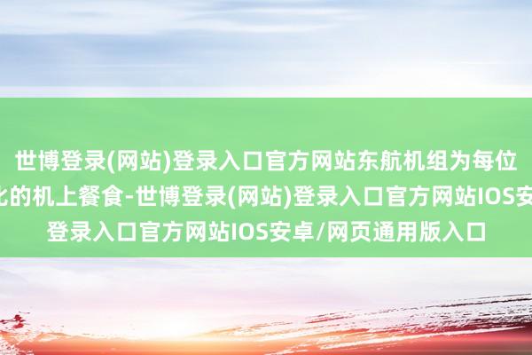 世博登录(网站)登录入口官方网站东航机组为每位乘客提供了邃密无比的机上餐食-世博登录(网站)登录入口官方网站IOS安卓/网页通用版入口