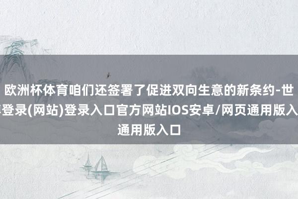 欧洲杯体育咱们还签署了促进双向生意的新条约-世博登录(网站)登录入口官方网站IOS安卓/网页通用版入口