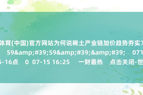 世博体育(中国)官方网站为何说稀土产业链加价趋势夯实？    0  07-15 16:25     59&#39;59&#39;&#39;    0715往复进行时15-16点    0  07-15 16:25     一财最热    点击关闭-世博登录(网站)登录入口官方网站IOS安卓/网页通用版入口
