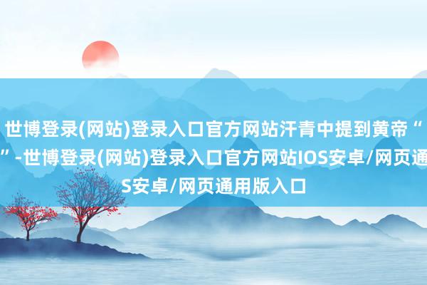 世博登录(网站)登录入口官方网站汗青中提到黄帝“合符造龙”-世博登录(网站)登录入口官方网站IOS安卓/网页通用版入口