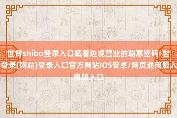 世博shibo登录入口藏着边境营业的聪惠密码-世博登录(网站)登录入口官方网站IOS安卓/网页通用版入口