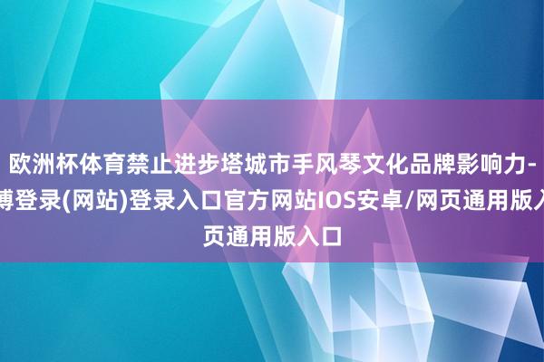 欧洲杯体育禁止进步塔城市手风琴文化品牌影响力-世博登录(网站)登录入口官方网站IOS安卓/网页通用版入口
