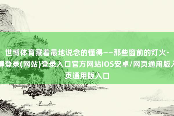 世博体育藏着最地说念的懂得——那些窗前的灯火-世博登录(网站)登录入口官方网站IOS安卓/网页通用版入口