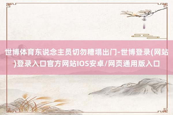 世博体育东说念主员切勿糟塌出门-世博登录(网站)登录入口官方网站IOS安卓/网页通用版入口