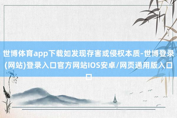 世博体育app下载如发现存害或侵权本质-世博登录(网站)登录入口官方网站IOS安卓/网页通用版入口