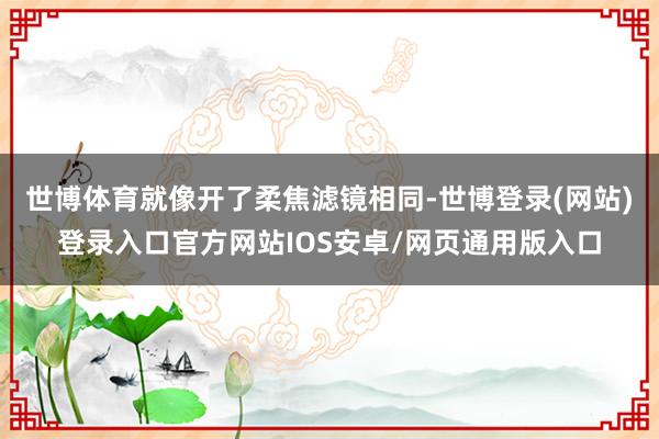 世博体育就像开了柔焦滤镜相同-世博登录(网站)登录入口官方网站IOS安卓/网页通用版入口