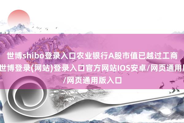 世博shibo登录入口农业银行A股市值已越过工商银行-世博登录(网站)登录入口官方网站IOS安卓/网页通用版入口