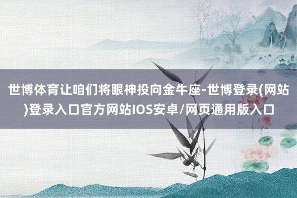 世博体育让咱们将眼神投向金牛座-世博登录(网站)登录入口官方网站IOS安卓/网页通用版入口