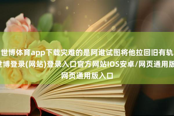世博体育app下载灾难的是阿谁试图将他拉回旧有轨谈-世博登录(网站)登录入口官方网站IOS安卓/网页通用版入口