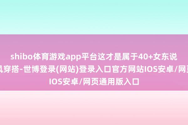 shibo体育游戏app平台这才是属于40+女东说念主的极简风穿搭-世博登录(网站)登录入口官方网站IOS安卓/网页通用版入口