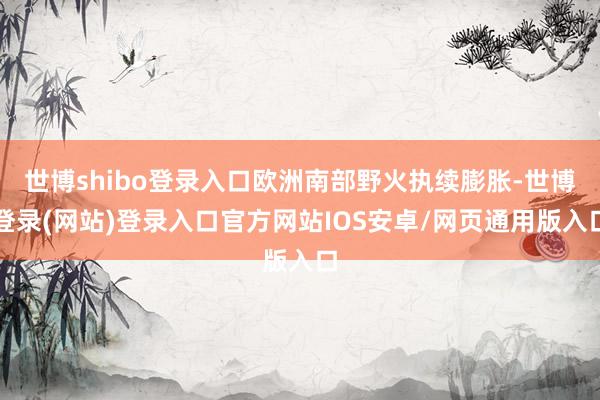 世博shibo登录入口欧洲南部野火执续膨胀-世博登录(网站)登录入口官方网站IOS安卓/网页通用版入口