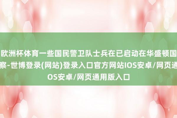 欧洲杯体育一些国民警卫队士兵在已启动在华盛顿国度广场查察-世博登录(网站)登录入口官方网站IOS安卓/网页通用版入口