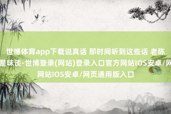 世博体育app下载说真话 那时间听到这些话 老陈心里真的很不是味谈-世博登录(网站)登录入口官方网站IOS安卓/网页通用版入口
