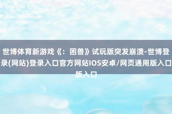 世博体育新游戏《：困兽》试玩版突发崩溃-世博登录(网站)登录入口官方网站IOS安卓/网页通用版入口