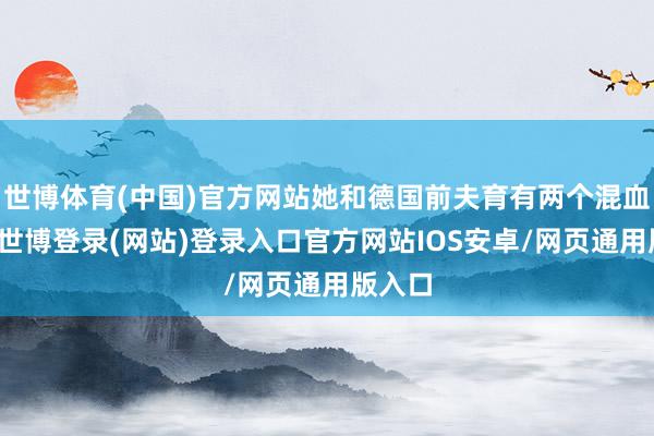 世博体育(中国)官方网站她和德国前夫育有两个混血儿子-世博登录(网站)登录入口官方网站IOS安卓/网页通用版入口