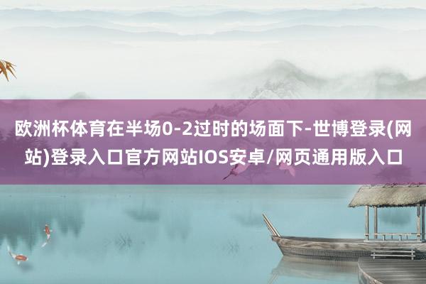 欧洲杯体育在半场0-2过时的场面下-世博登录(网站)登录入口官方网站IOS安卓/网页通用版入口