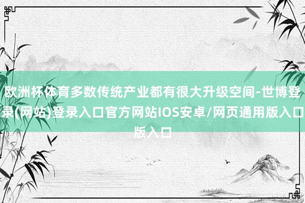 欧洲杯体育多数传统产业都有很大升级空间-世博登录(网站)登录入口官方网站IOS安卓/网页通用版入口