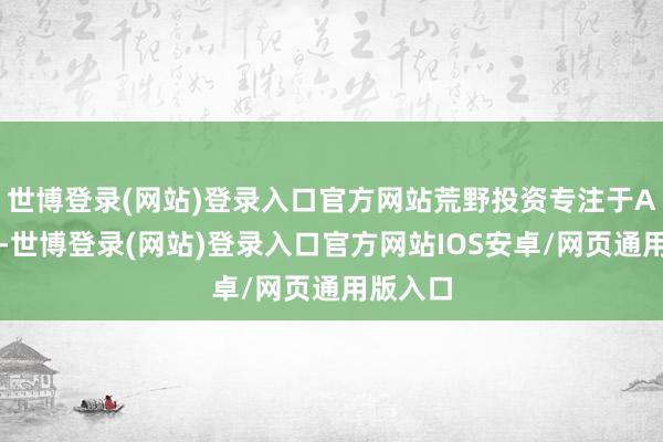 世博登录(网站)登录入口官方网站荒野投资专注于A股投资-世博登录(网站)登录入口官方网站IOS安卓/网页通用版入口
