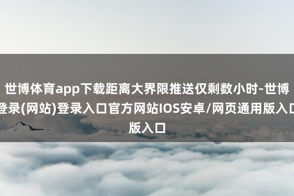 世博体育app下载距离大界限推送仅剩数小时-世博登录(网站)登录入口官方网站IOS安卓/网页通用版入口