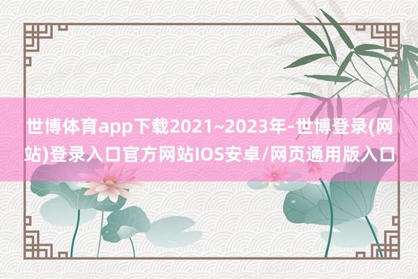 世博体育app下载2021~2023年-世博登录(网站)登录入口官方网站IOS安卓/网页通用版入口