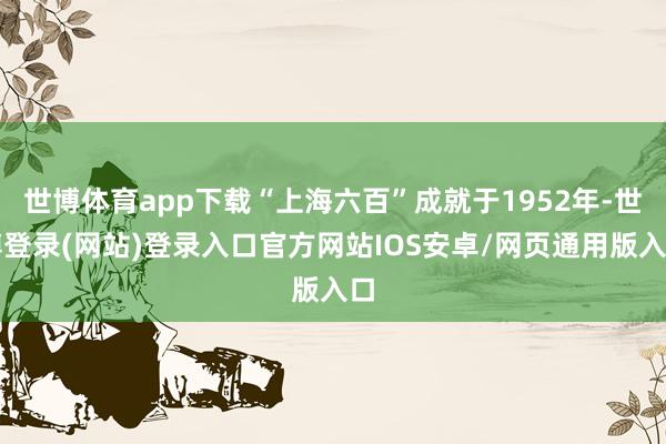 世博体育app下载“上海六百”成就于1952年-世博登录(网站)登录入口官方网站IOS安卓/网页通用版入口