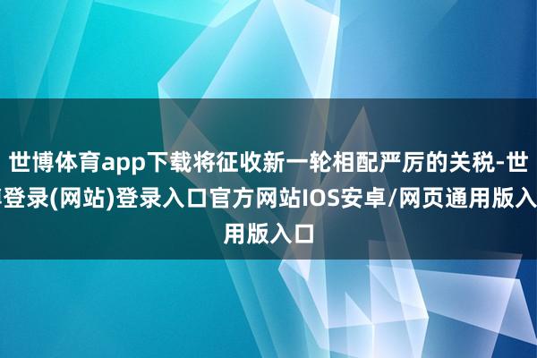 世博体育app下载将征收新一轮相配严厉的关税-世博登录(网站)登录入口官方网站IOS安卓/网页通用版入口