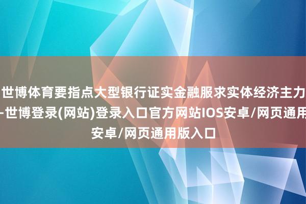世博体育要指点大型银行证实金融服求实体经济主力军作用-世博登录(网站)登录入口官方网站IOS安卓/网页通用版入口