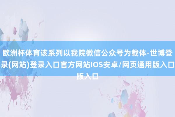 欧洲杯体育该系列以我院微信公众号为载体-世博登录(网站)登录入口官方网站IOS安卓/网页通用版入口