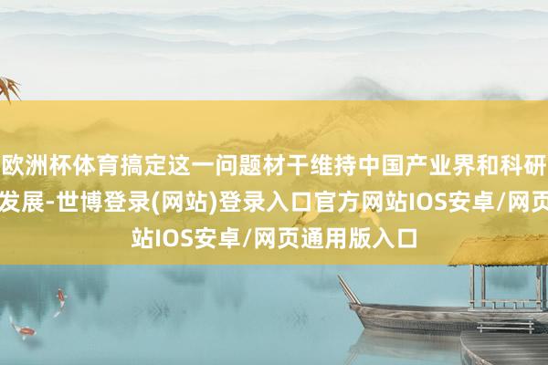 欧洲杯体育搞定这一问题材干维持中国产业界和科研学术界上前发展-世博登录(网站)登录入口官方网站IOS安卓/网页通用版入口