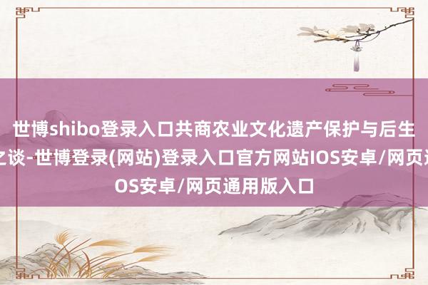 世博shibo登录入口共商农业文化遗产保护与后生改进交融之谈-世博登录(网站)登录入口官方网站IOS安卓/网页通用版入口