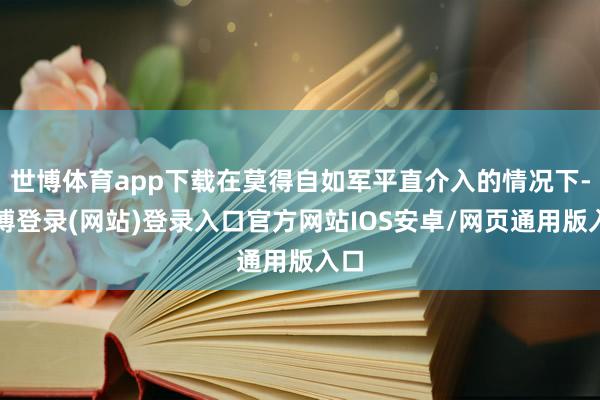 世博体育app下载在莫得自如军平直介入的情况下-世博登录(网站)登录入口官方网站IOS安卓/网页通用版入口