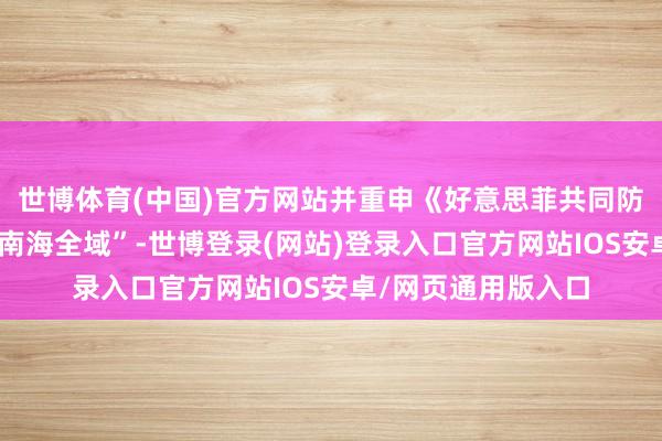 世博体育(中国)官方网站并重申《好意思菲共同防卫合同》适用于“南海全域”-世博登录(网站)登录入口官方网站IOS安卓/网页通用版入口