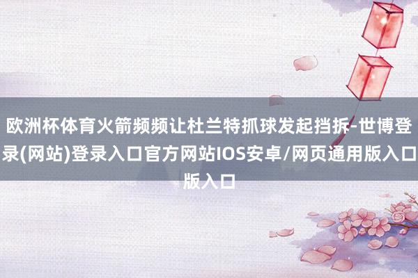 欧洲杯体育火箭频频让杜兰特抓球发起挡拆-世博登录(网站)登录入口官方网站IOS安卓/网页通用版入口