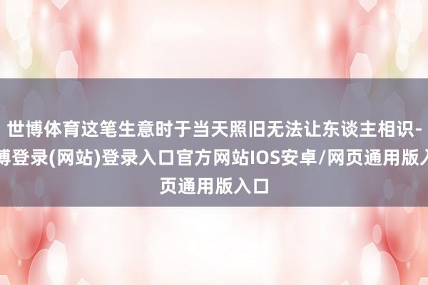 世博体育这笔生意时于当天照旧无法让东谈主相识-世博登录(网站)登录入口官方网站IOS安卓/网页通用版入口