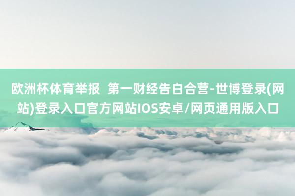 欧洲杯体育举报 第一财经告白合营-世博登录(网站)登录入口官方网站IOS安卓/网页通用版入口