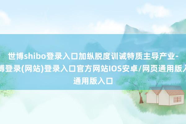 世博shibo登录入口加纵脱度训诫特质主导产业-世博登录(网站)登录入口官方网站IOS安卓/网页通用版入口