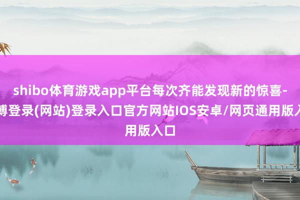 shibo体育游戏app平台每次齐能发现新的惊喜-世博登录(网站)登录入口官方网站IOS安卓/网页通用版入口