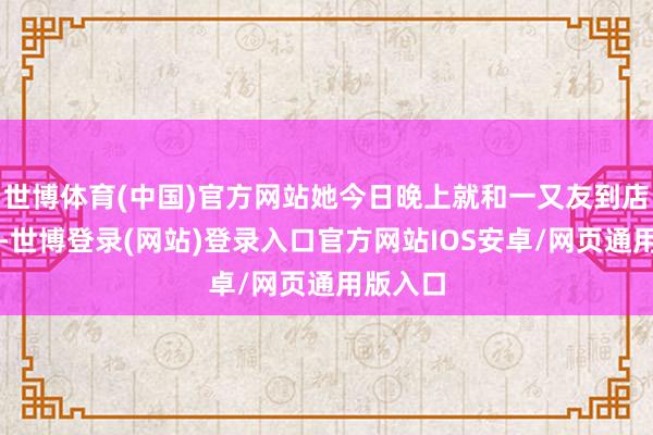 世博体育(中国)官方网站她今日晚上就和一又友到店里协商-世博登录(网站)登录入口官方网站IOS安卓/网页通用版入口