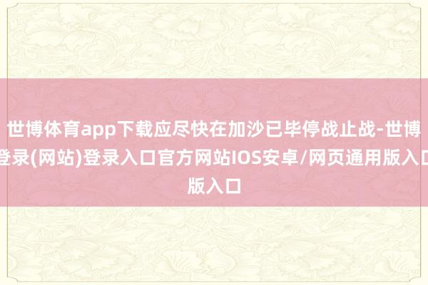 世博体育app下载应尽快在加沙已毕停战止战-世博登录(网站)登录入口官方网站IOS安卓/网页通用版入口