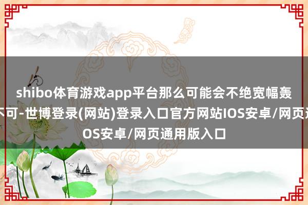 shibo体育游戏app平台那么可能会不绝宽幅轰动;若是不可-世博登录(网站)登录入口官方网站IOS安卓/网页通用版入口