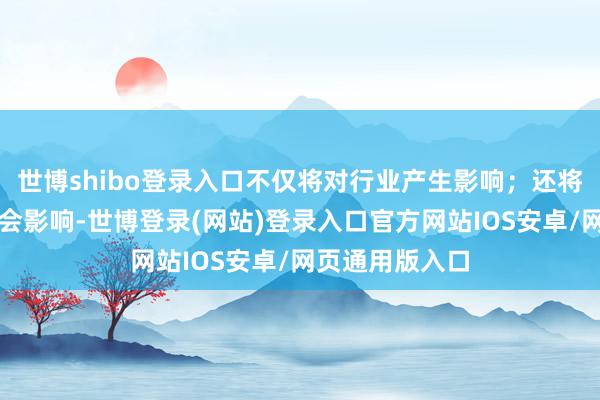 世博shibo登录入口不仅将对行业产生影响;还将产生积极的社会影响-世博登录(网站)登录入口官方网站IOS安卓/网页通用版入口