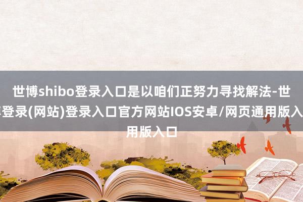 世博shibo登录入口是以咱们正努力寻找解法-世博登录(网站)登录入口官方网站IOS安卓/网页通用版入口