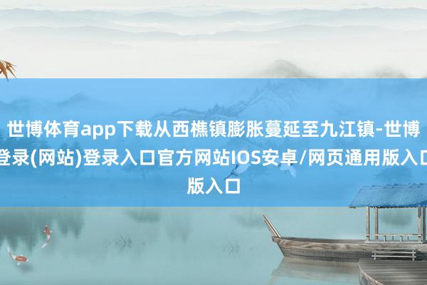 世博体育app下载从西樵镇膨胀蔓延至九江镇-世博登录(网站)登录入口官方网站IOS安卓/网页通用版入口