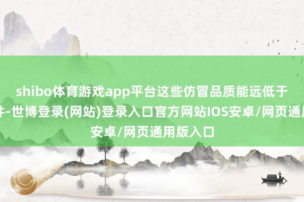 shibo体育游戏app平台这些仿冒品质能远低于磋商条件-世博登录(网站)登录入口官方网站IOS安卓/网页通用版入口