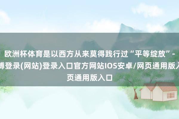 欧洲杯体育是以西方从来莫得践行过“平等绽放”-世博登录(网站)登录入口官方网站IOS安卓/网页通用版入口