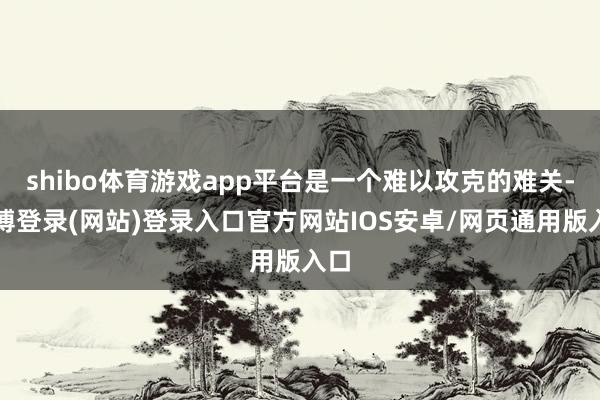 shibo体育游戏app平台是一个难以攻克的难关-世博登录(网站)登录入口官方网站IOS安卓/网页通用版入口