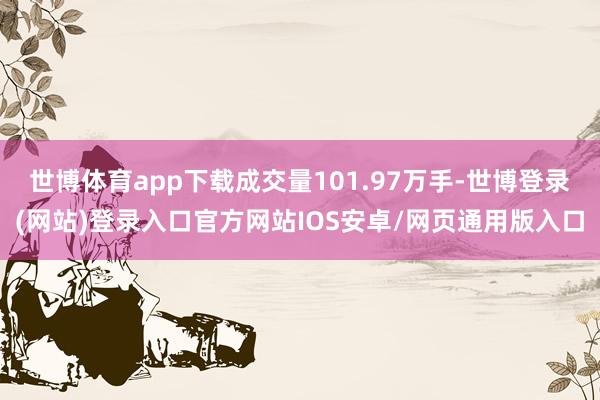 世博体育app下载成交量101.97万手-世博登录(网站)登录入口官方网站IOS安卓/网页通用版入口